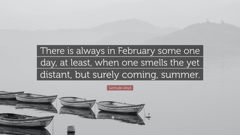 Gertrude Jekyll Quote: “There is always in February some one day, at least, when one smells the yet distant, but surely coming, summer.”