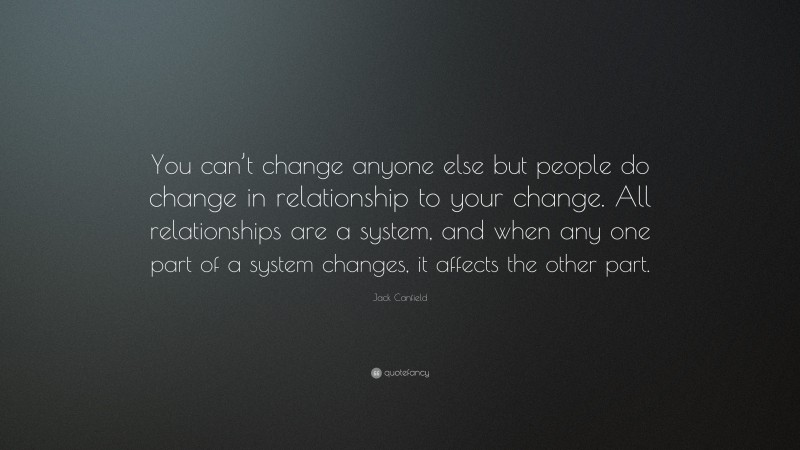 Jack Canfield Quote: “You can’t change anyone else but people do change in relationship to your change. All relationships are a system, and when any one part of a system changes, it affects the other part.”