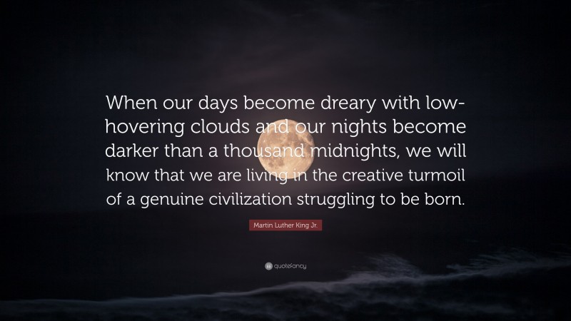Martin Luther King Jr. Quote: “When our days become dreary with low-hovering clouds and our nights become darker than a thousand midnights, we will know that we are living in the creative turmoil of a genuine civilization struggling to be born.”