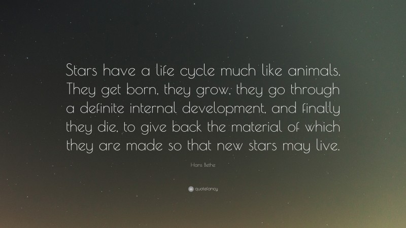 Hans Bethe Quote: “Stars have a life cycle much like animals. They get born, they grow, they go through a definite internal development, and finally they die, to give back the material of which they are made so that new stars may live.”