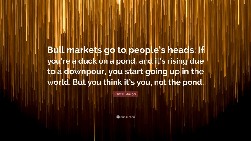 Charlie Munger Quote: “Bull markets go to people’s heads. If you’re a duck on a pond, and it’s rising due to a downpour, you start going up in the world. But you think it’s you, not the pond.”