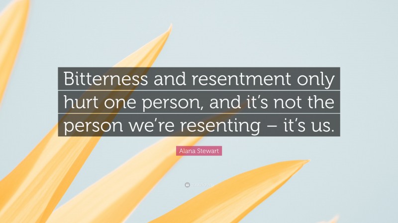 Alana Stewart Quote: “Bitterness and resentment only hurt one person, and it’s not the person we’re resenting – it’s us.”