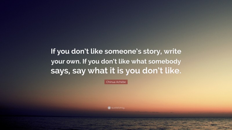 Chinua Achebe Quote: “If you don’t like someone’s story, write your own. If you don’t like what somebody says, say what it is you don’t like.”