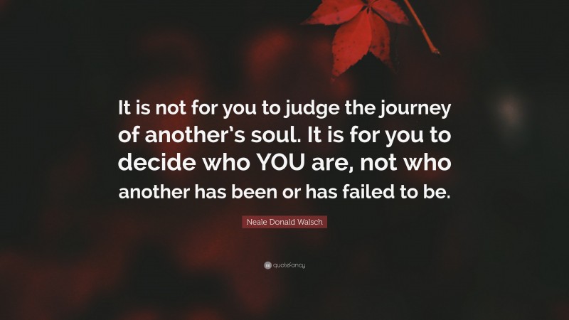 Neale Donald Walsch Quote: “It is not for you to judge the journey of another’s soul. It is for you to decide who YOU are, not who another has been or has failed to be.”