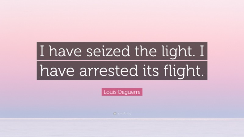 Louis Daguerre Quote: “I have seized the light. I have arrested its flight.”