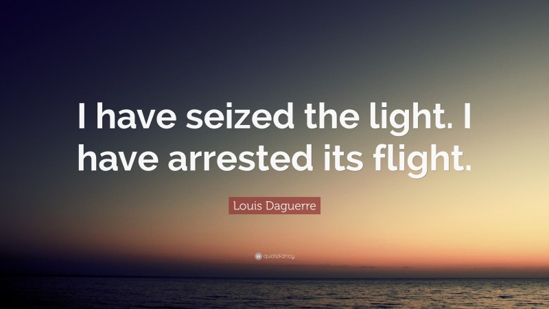 Louis Daguerre Quote: “I have seized the light. I have arrested its flight.”