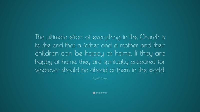 Boyd K. Packer Quote: “The ultimate effort of everything in the Church is to the end that a father and a mother and their children can be happy at home. If they are happy at home, they are spiritually prepared for whatever should be ahead of them in the world.”