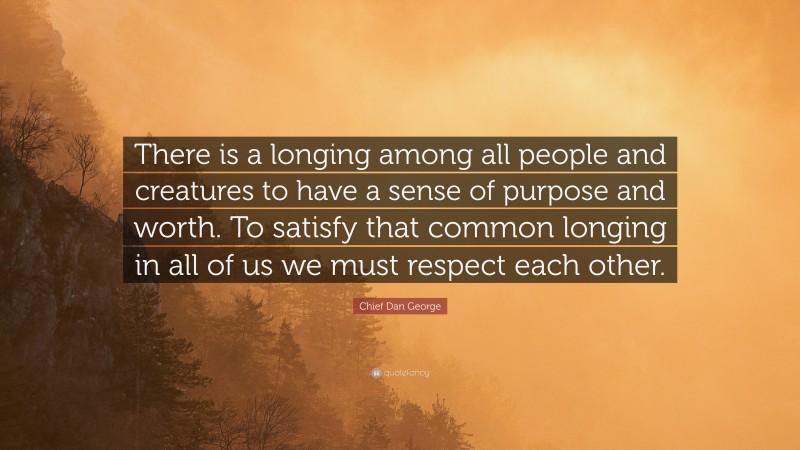 Chief Dan George Quote: “There is a longing among all people and creatures to have a sense of purpose and worth. To satisfy that common longing in all of us we must respect each other.”