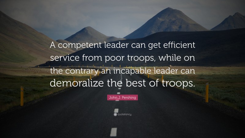John J. Pershing Quote: “A competent leader can get efficient service from poor troops, while on the contrary an incapable leader can demoralize the best of troops.”