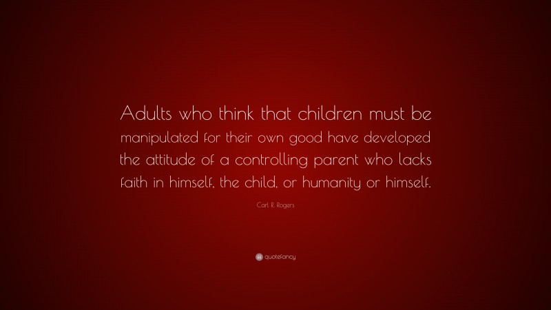 Carl R. Rogers Quote: “Adults who think that children must be manipulated for their own good have developed the attitude of a controlling parent who lacks faith in himself, the child, or humanity or himself.”
