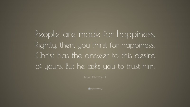 Pope John Paul II Quote: “People are made for happiness. Rightly, then, you thirst for happiness. Christ has the answer to this desire of yours. But he asks you to trust him.”