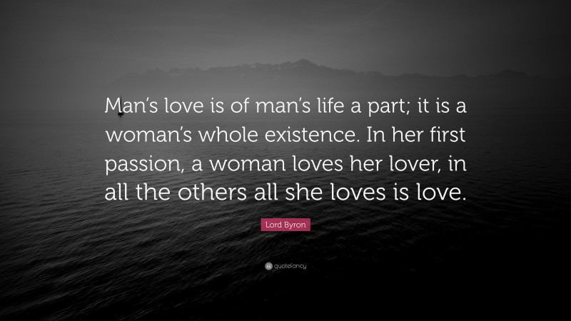Lord Byron Quote: “Man’s love is of man’s life a part; it is a woman’s whole existence. In her first passion, a woman loves her lover, in all the others all she loves is love.”