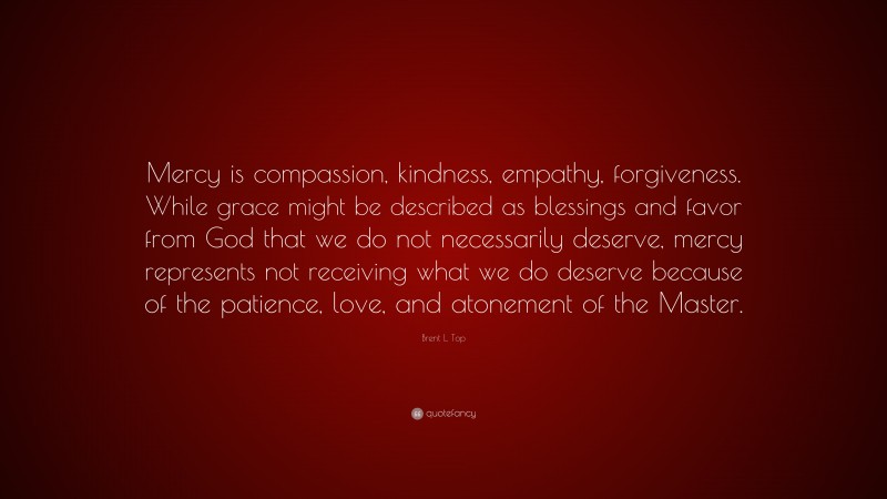 Brent L. Top Quote: “Mercy is compassion, kindness, empathy, forgiveness. While grace might be described as blessings and favor from God that we do not necessarily deserve, mercy represents not receiving what we do deserve because of the patience, love, and atonement of the Master.”