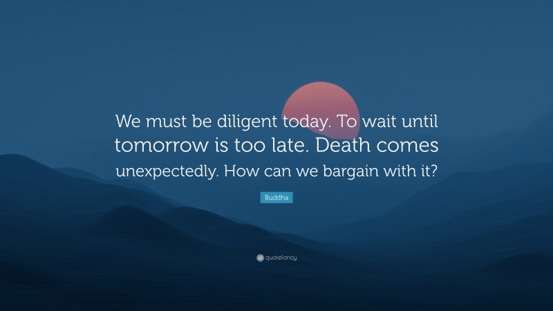 Buddha Quote: “We must be diligent today. To wait until tomorrow is too late. Death comes unexpectedly. How can we bargain with it?”