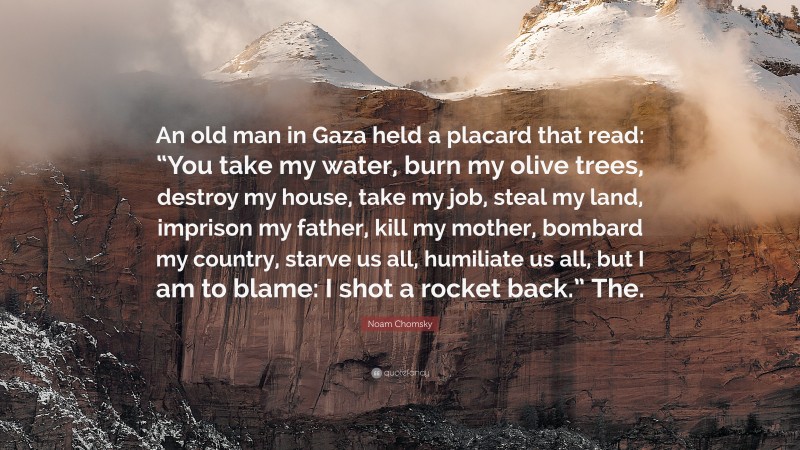 Noam Chomsky Quote: “An old man in Gaza held a placard that read: “You take my water, burn my olive trees, destroy my house, take my job, steal my land, imprison my father, kill my mother, bombard my country, starve us all, humiliate us all, but I am to blame: I shot a rocket back.” The.”