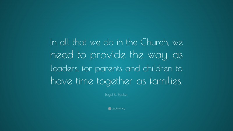 Boyd K. Packer Quote: “In all that we do in the Church, we need to provide the way, as leaders, for parents and children to have time together as families.”