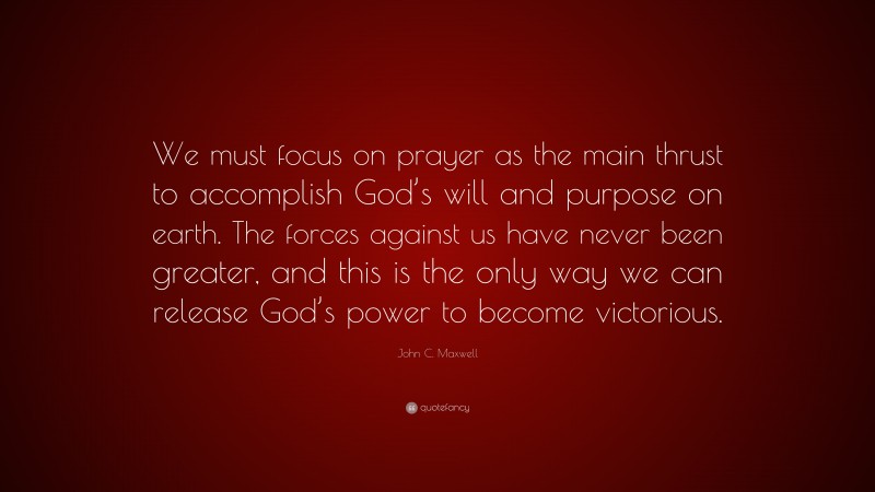 John C. Maxwell Quote: “We must focus on prayer as the main thrust to accomplish God’s will and purpose on earth. The forces against us have never been greater, and this is the only way we can release God’s power to become victorious.”