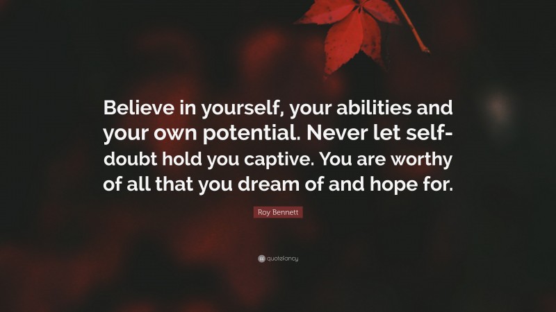 Roy Bennett Quote: “Believe in yourself, your abilities and your own potential. Never let self-doubt hold you captive. You are worthy of all that you dream of and hope for.”