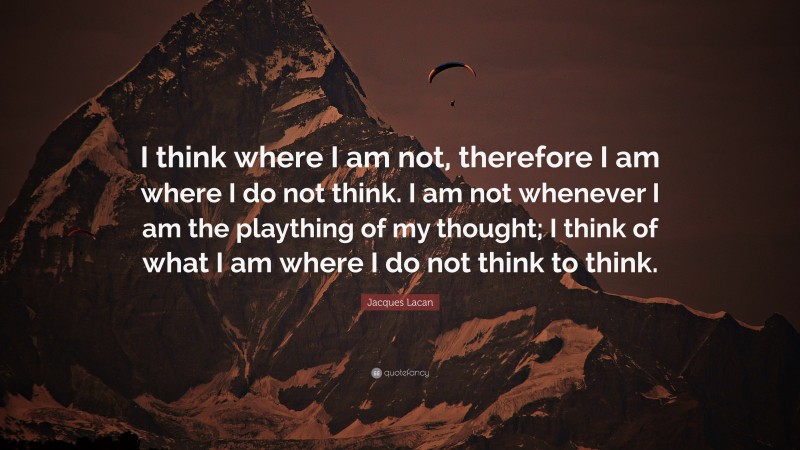 Jacques Lacan Quote: “I think where I am not, therefore I am where I do not think. I am not whenever I am the plaything of my thought; I think of what I am where I do not think to think.”