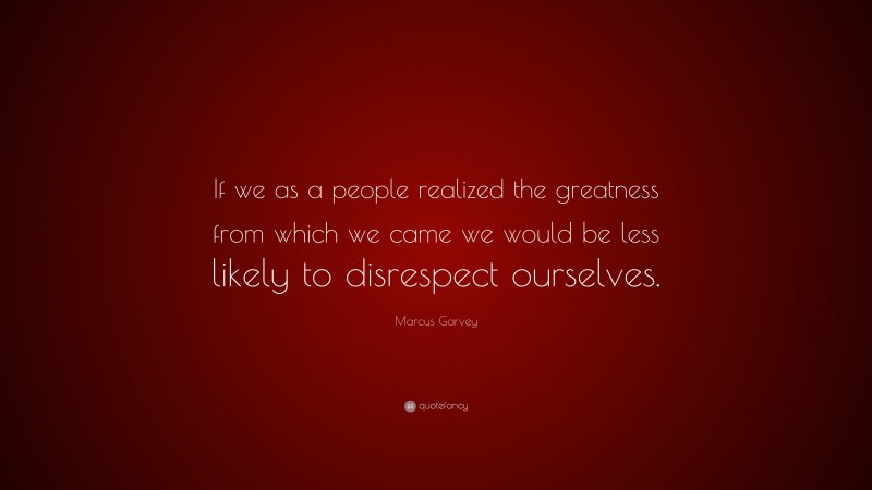Marcus Garvey Quote: “If we as a people realized the greatness from which we came we would be less likely to disrespect ourselves.”
