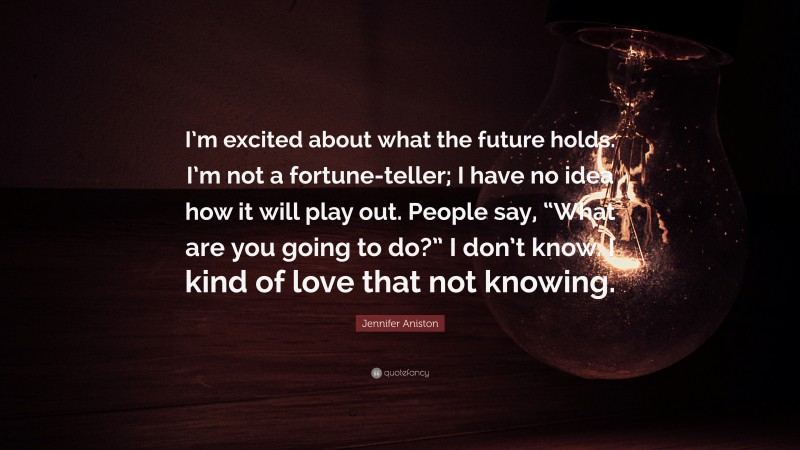 Jennifer Aniston Quote: “I’m excited about what the future holds. I’m not a fortune-teller; I have no idea how it will play out. People say, “What are you going to do?” I don’t know. I kind of love that not knowing.”