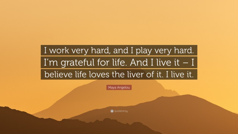 Maya Angelou Quote: “I work very hard, and I play very hard. I’m grateful for life. And I live it – I believe life loves the liver of it. I live it.”