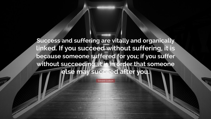 Edward Judson Quote: “Success and suffering are vitally and organically linked. If you succeed without suffering, it is because someone suffered for you; if you suffer without succeeding, it is in order that someone else may succeed after you.”