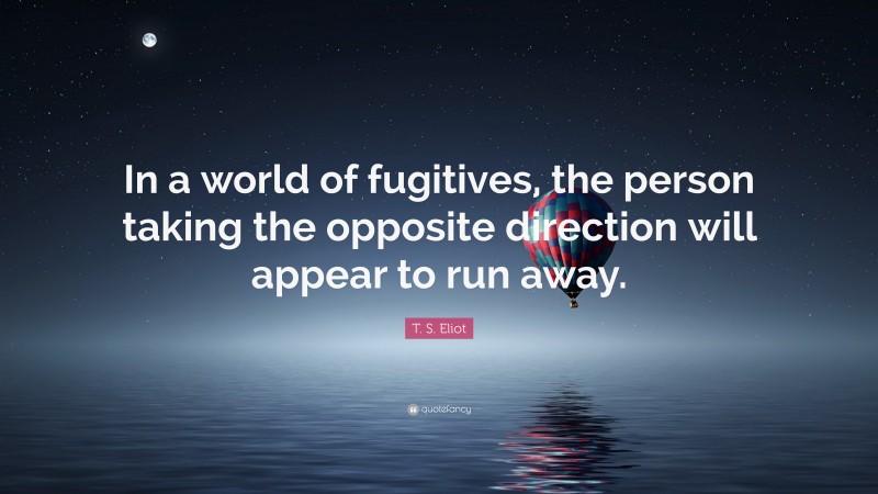 T. S. Eliot Quote: “In a world of fugitives, the person taking the opposite direction will appear to run away.”