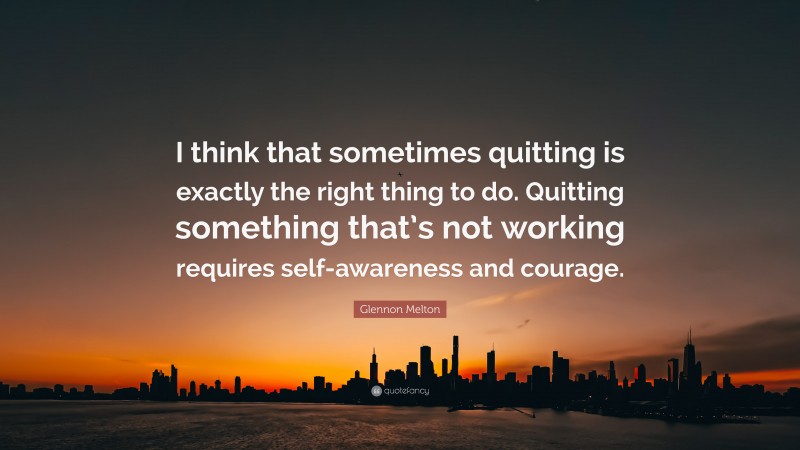 Glennon Melton Quote: “I think that sometimes quitting is exactly the right thing to do. Quitting something that’s not working requires self-awareness and courage.”