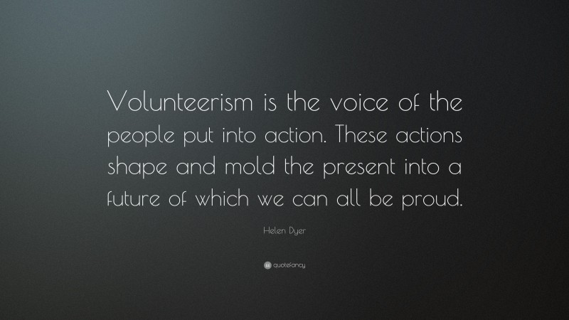 Helen Dyer Quote: “Volunteerism is the voice of the people put into action. These actions shape and mold the present into a future of which we can all be proud.”