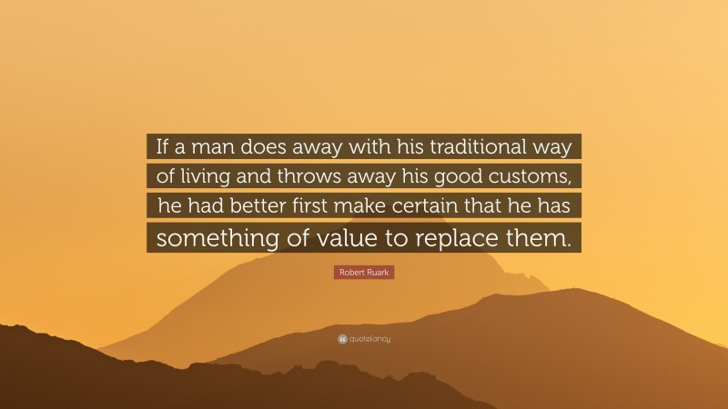 Robert Ruark Quote: “If a man does away with his traditional way of living and throws away his good customs, he had better first make certain that he has something of value to replace them.”