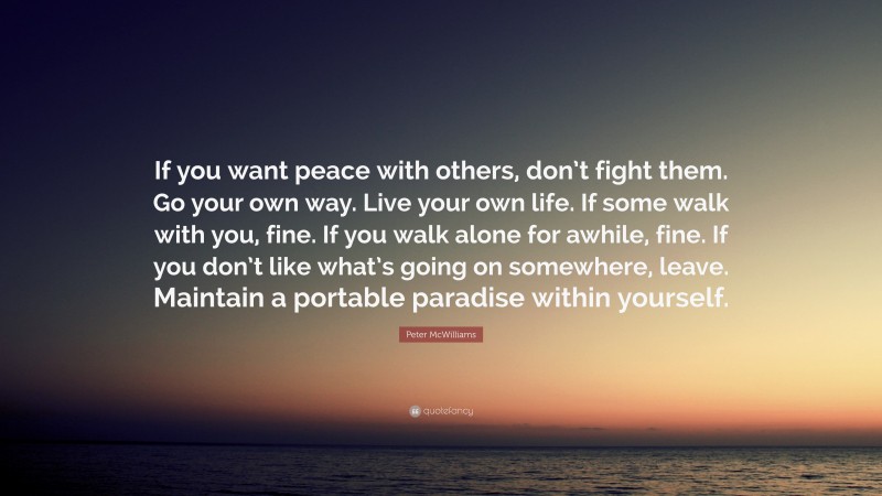 Peter McWilliams Quote: “If you want peace with others, don’t fight them. Go your own way. Live your own life. If some walk with you, fine. If you walk alone for awhile, fine. If you don’t like what’s going on somewhere, leave. Maintain a portable paradise within yourself.”