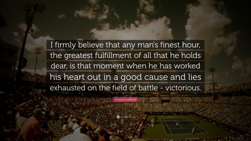 Vince Lombardi Quote: “I firmly believe that any man's finest hour, the greatest fulfillment of all that he holds dear, is that moment when he has worked his heart out in a good cause and lies exhausted on the field of battle - victorious.”