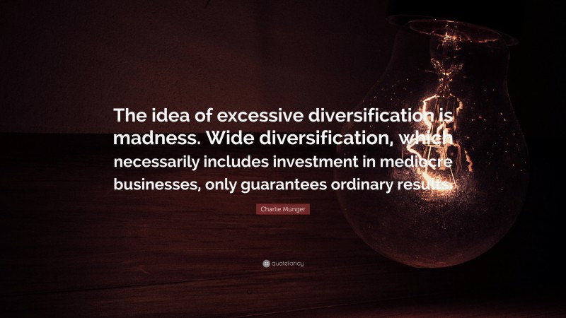 Charlie Munger Quote: “The idea of excessive diversification is madness. Wide diversification, which necessarily includes investment in mediocre businesses, only guarantees ordinary results.”