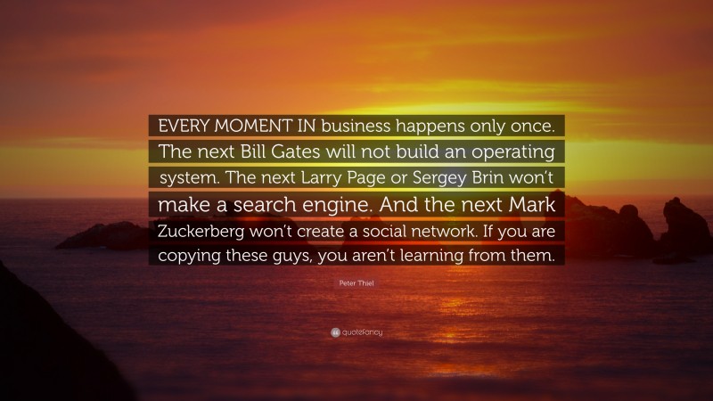 Peter Thiel Quote: “EVERY MOMENT IN business happens only once. The next Bill Gates will not build an operating system. The next Larry Page or Sergey Brin won’t make a search engine. And the next Mark Zuckerberg won’t create a social network. If you are copying these guys, you aren’t learning from them.”