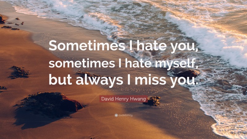 David Henry Hwang Quote: “Sometimes I hate you, sometimes I hate myself, but always I miss you.”