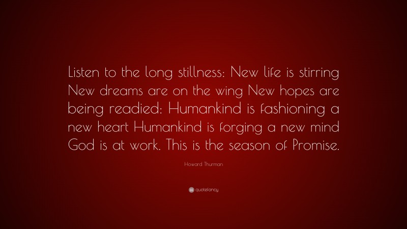 Howard Thurman Quote: “Listen to the long stillness: New life is stirring New dreams are on the wing New hopes are being readied: Humankind is fashioning a new heart Humankind is forging a new mind God is at work. This is the season of Promise.”