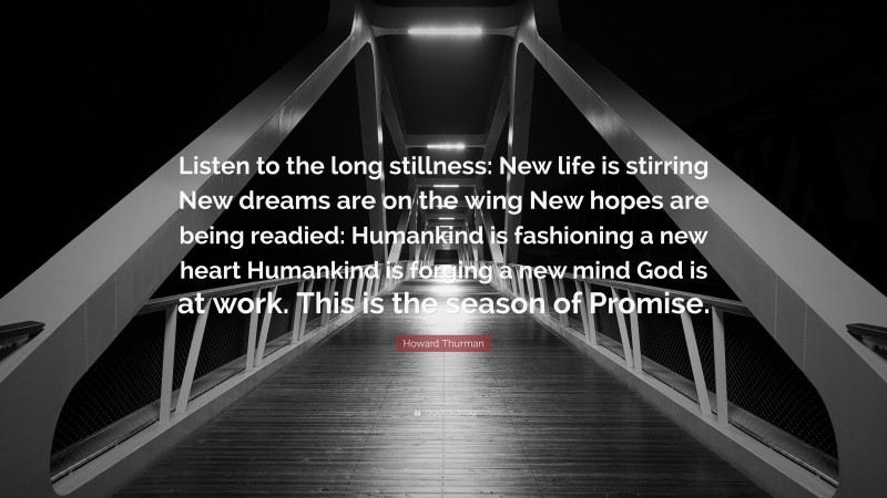 Howard Thurman Quote: “Listen to the long stillness: New life is stirring New dreams are on the wing New hopes are being readied: Humankind is fashioning a new heart Humankind is forging a new mind God is at work. This is the season of Promise.”