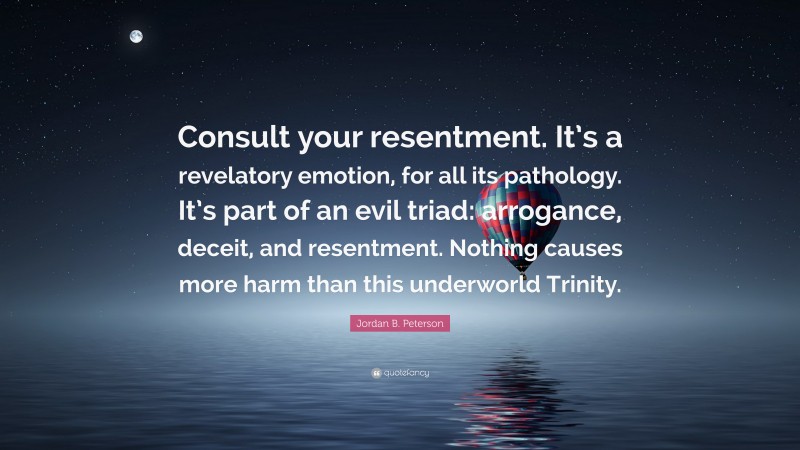 Jordan B. Peterson Quote: “Consult your resentment. It’s a revelatory emotion, for all its pathology. It’s part of an evil triad: arrogance, deceit, and resentment. Nothing causes more harm than this underworld Trinity.”