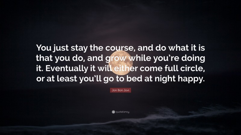 Jon Bon Jovi Quote: “You just stay the course, and do what it is that you do, and grow while you’re doing it. Eventually it will either come full circle, or at least you’ll go to bed at night happy.”