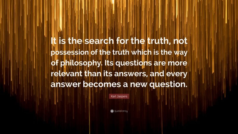 Karl Jaspers Quote: “It is the search for the truth, not possession of the truth which is the way of philosophy. Its questions are more relevant than its answers, and every answer becomes a new question.”