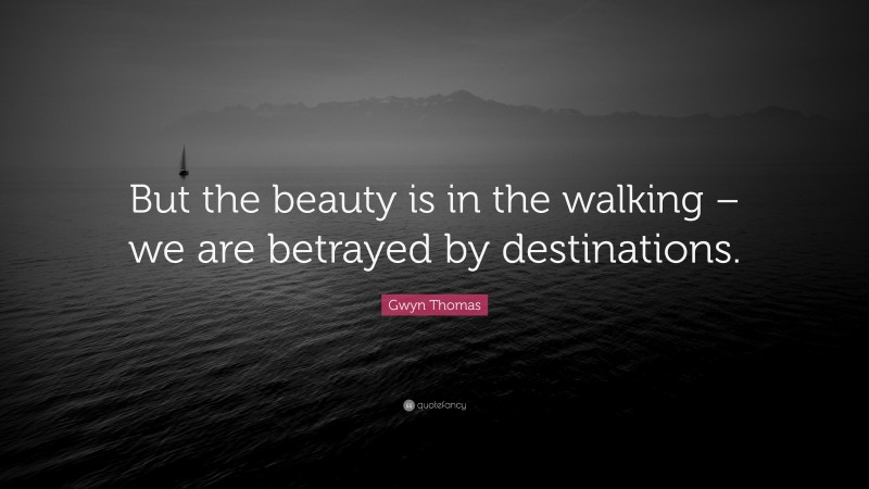 Gwyn Thomas Quote: “But the beauty is in the walking – we are betrayed by destinations.”