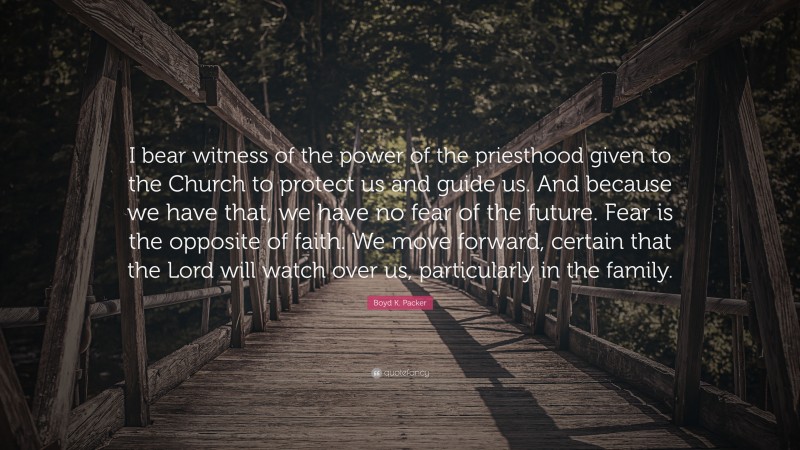 Boyd K. Packer Quote: “I bear witness of the power of the priesthood given to the Church to protect us and guide us. And because we have that, we have no fear of the future. Fear is the opposite of faith. We move forward, certain that the Lord will watch over us, particularly in the family.”