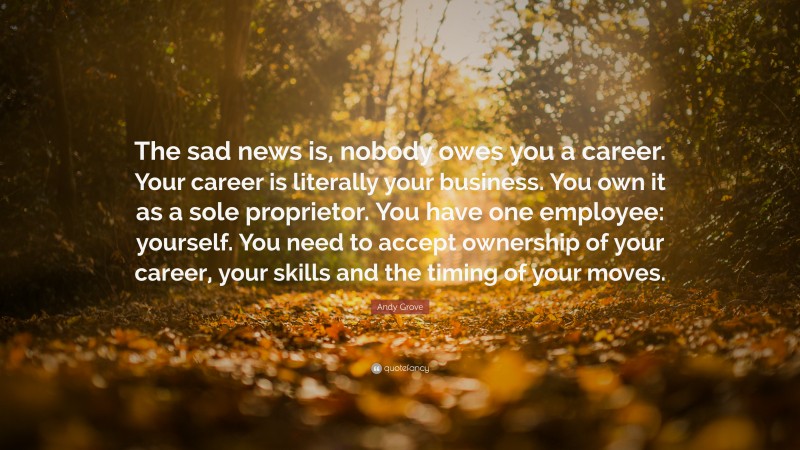 Andy Grove Quote: “The sad news is, nobody owes you a career. Your career is literally your business. You own it as a sole proprietor. You have one employee: yourself. You need to accept ownership of your career, your skills and the timing of your moves.”