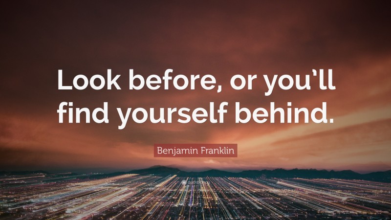 Benjamin Franklin Quote: “Look before, or you’ll find yourself behind.”