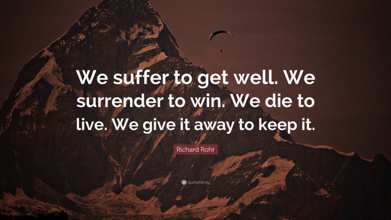 Richard Rohr Quote: “We suffer to get well. We surrender to win. We die to live. We give it away to keep it.”
