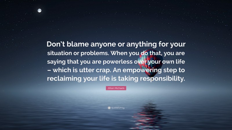 Jillian Michaels Quote: “Don’t blame anyone or anything for your situation or problems. When you do that, you are saying that you are powerless over your own life – which is utter crap. An empowering step to reclaiming your life is taking responsibility.”
