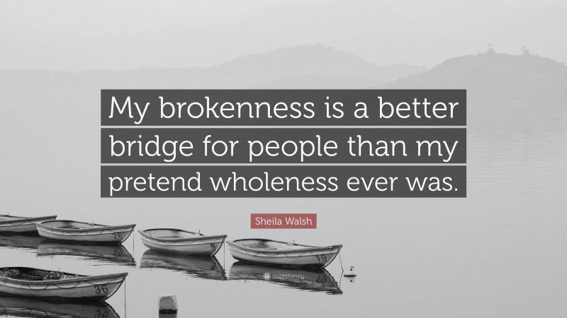 Sheila Walsh Quote: “My brokenness is a better bridge for people than my pretend wholeness ever was.”