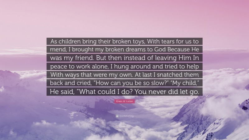 Erwin W. Lutzer Quote: “As children bring their broken toys, With tears for us to mend, I brought my broken dreams to God Because He was my friend. But then instead of leaving Him In peace to work alone, I hung around and tried to help With ways that were my own. At last I snatched them back and cried, “How can you be so slow?” “My child,” He said, “What could I do? You never did let go.”