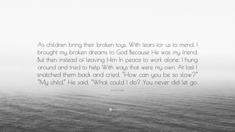 Erwin W. Lutzer Quote: “As children bring their broken toys, With tears for us to mend, I brought my broken dreams to God Because He was my friend. But then instead of leaving Him In peace to work alone, I hung around and tried to help With ways that were my own. At last I snatched them back and cried, “How can you be so slow?” “My child,” He said, “What could I do? You never did let go.”